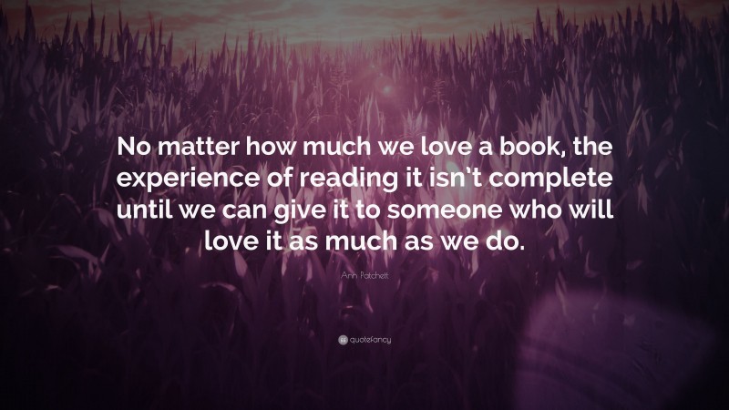 Ann Patchett Quote: “No matter how much we love a book, the experience of reading it isn’t complete until we can give it to someone who will love it as much as we do.”