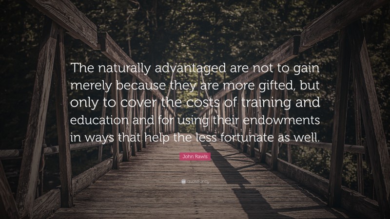 John Rawls Quote: “The naturally advantaged are not to gain merely because they are more gifted, but only to cover the costs of training and education and for using their endowments in ways that help the less fortunate as well.”