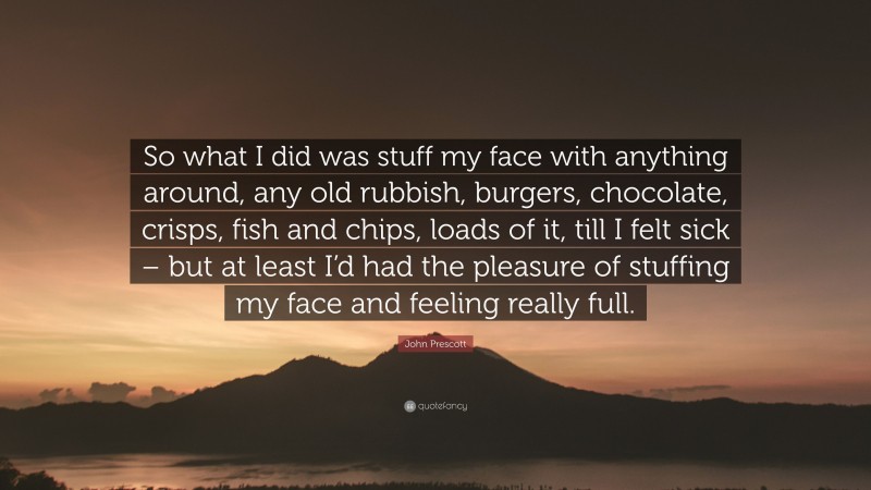 John Prescott Quote: “So what I did was stuff my face with anything around, any old rubbish, burgers, chocolate, crisps, fish and chips, loads of it, till I felt sick – but at least I’d had the pleasure of stuffing my face and feeling really full.”