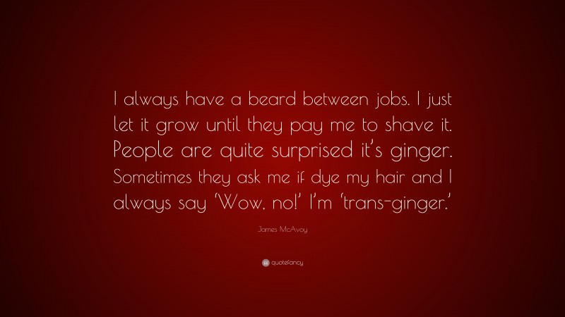 James McAvoy Quote: “I always have a beard between jobs. I just let it grow until they pay me to shave it. People are quite surprised it’s ginger. Sometimes they ask me if dye my hair and I always say ‘Wow, no!’ I’m ‘trans-ginger.’”