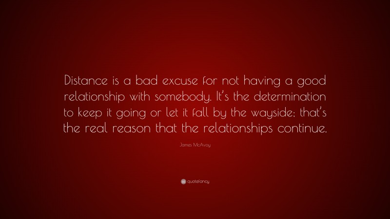 James McAvoy Quote: “Distance is a bad excuse for not having a good relationship with somebody. It’s the determination to keep it going or let it fall by the wayside; that’s the real reason that the relationships continue.”