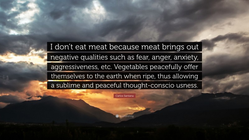 Carlos Santana Quote: “I don’t eat meat because meat brings out negative qualities such as fear, anger, anxiety, aggressiveness, etc. Vegetables peacefully offer themselves to the earth when ripe, thus allowing a sublime and peaceful thought-conscio usness.”