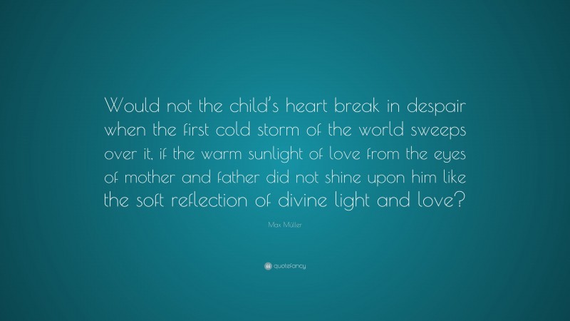 Max Müller Quote: “Would not the child’s heart break in despair when the first cold storm of the world sweeps over it, if the warm sunlight of love from the eyes of mother and father did not shine upon him like the soft reflection of divine light and love?”