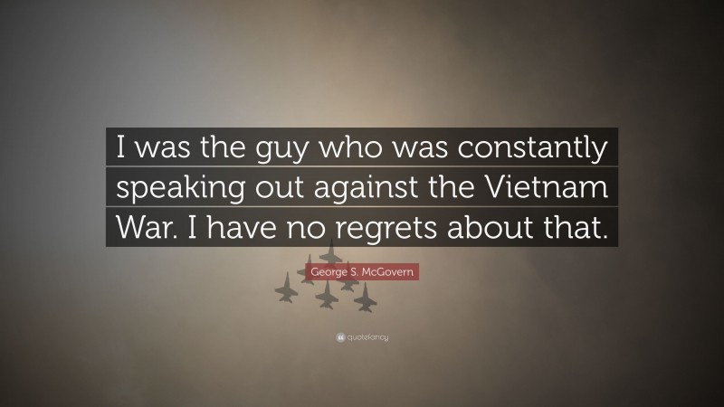 George S. McGovern Quote: “I was the guy who was constantly speaking out against the Vietnam War. I have no regrets about that.”