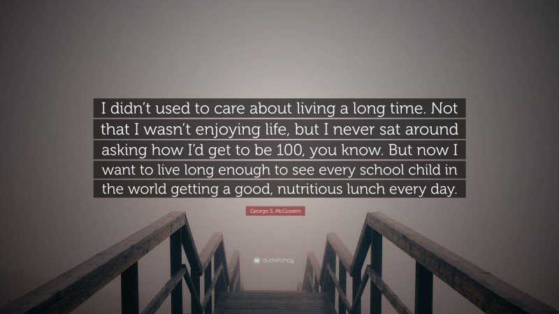 George S. McGovern Quote: “I didn’t used to care about living a long time. Not that I wasn’t enjoying life, but I never sat around asking how I’d get to be 100, you know. But now I want to live long enough to see every school child in the world getting a good, nutritious lunch every day.”