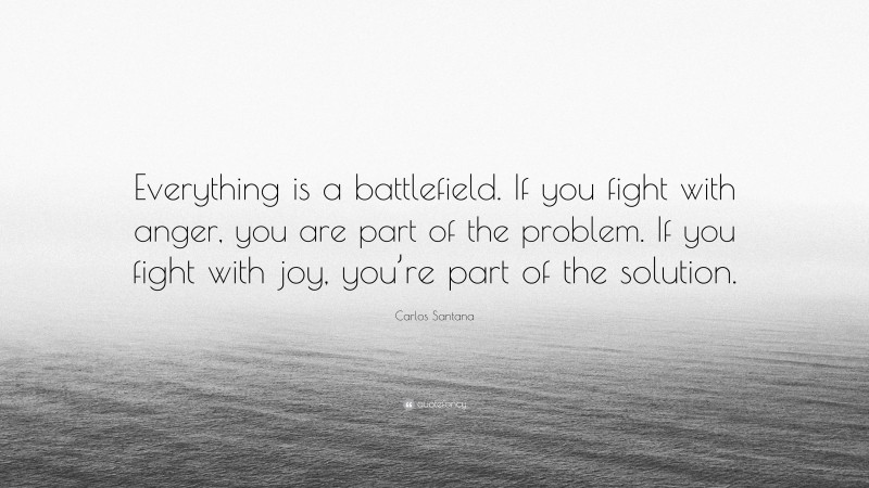 Carlos Santana Quote: “Everything is a battlefield. If you fight with anger, you are part of the problem. If you fight with joy, you’re part of the solution.”