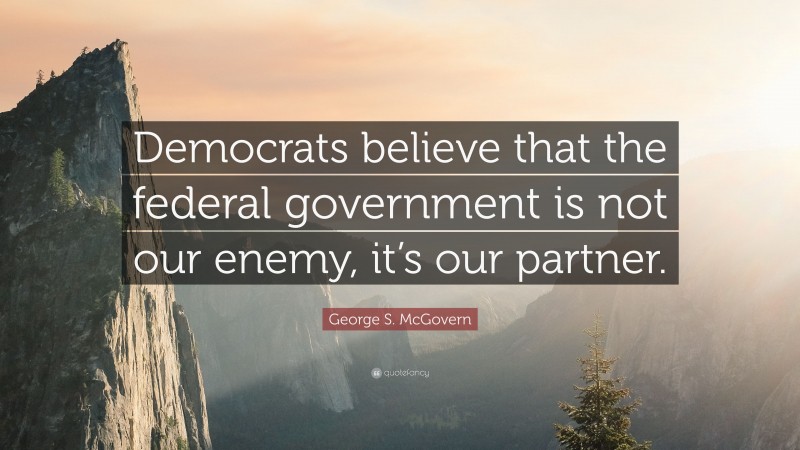 George S. McGovern Quote: “Democrats believe that the federal government is not our enemy, it’s our partner.”