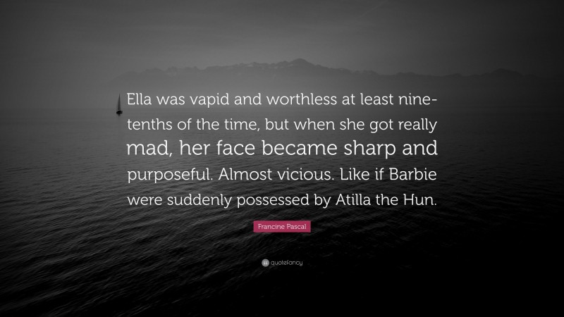 Francine Pascal Quote: “Ella was vapid and worthless at least nine-tenths of the time, but when she got really mad, her face became sharp and purposeful. Almost vicious. Like if Barbie were suddenly possessed by Atilla the Hun.”