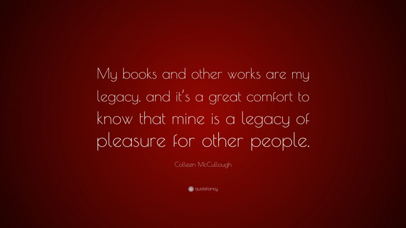 Colleen McCullough Quote: “My books and other works are my legacy, and it’s a great comfort to know that mine is a legacy of pleasure for other people.”