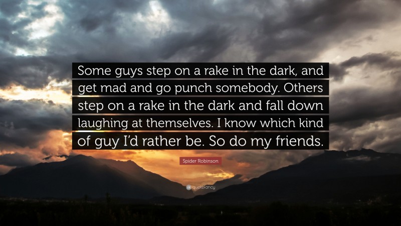 Spider Robinson Quote: “Some guys step on a rake in the dark, and get mad and go punch somebody. Others step on a rake in the dark and fall down laughing at themselves. I know which kind of guy I’d rather be. So do my friends.”