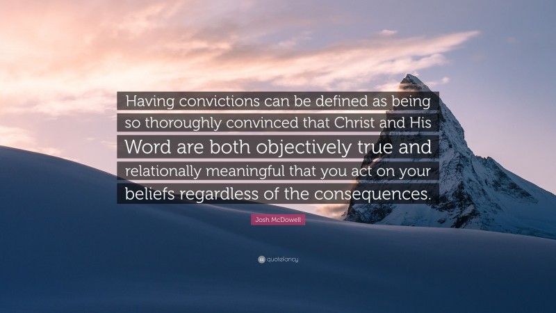 Josh McDowell Quote: “Having convictions can be defined as being so thoroughly convinced that Christ and His Word are both objectively true and relationally meaningful that you act on your beliefs regardless of the consequences.”