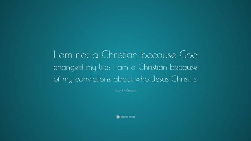 Josh McDowell Quote: “I am not a Christian because God changed my life; I am a Christian because of my convictions about who Jesus Christ is.”