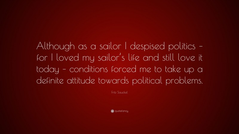 Fritz Sauckel Quote: “Although as a sailor I despised politics – for I loved my sailor’s life and still love it today – conditions forced me to take up a definite attitude towards political problems.”
