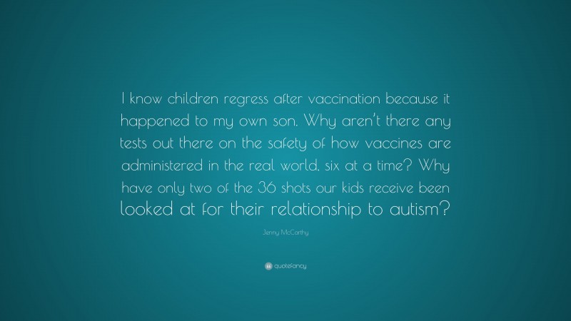 Jenny McCarthy Quote: “I know children regress after vaccination because it happened to my own son. Why aren’t there any tests out there on the safety of how vaccines are administered in the real world, six at a time? Why have only two of the 36 shots our kids receive been looked at for their relationship to autism?”