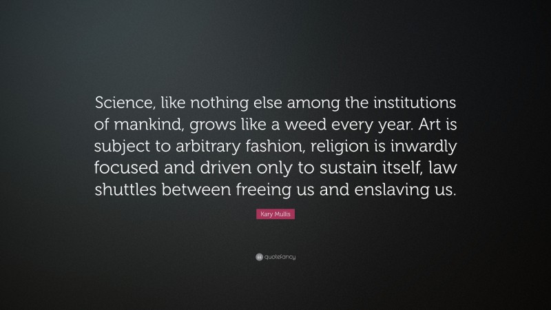 Kary Mullis Quote: “Science, like nothing else among the institutions of mankind, grows like a weed every year. Art is subject to arbitrary fashion, religion is inwardly focused and driven only to sustain itself, law shuttles between freeing us and enslaving us.”