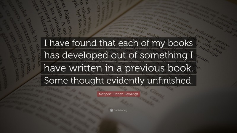Marjorie Kinnan Rawlings Quote: “I have found that each of my books has developed out of something I have written in a previous book. Some thought evidently unfinished.”