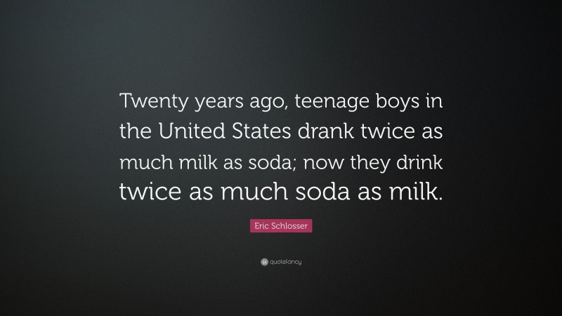 Eric Schlosser Quote: “Twenty years ago, teenage boys in the United States drank twice as much milk as soda; now they drink twice as much soda as milk.”