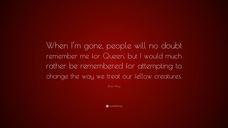 Brian May Quote: “When I’m gone, people will no doubt remember me for Queen, but I would much rather be remembered for attempting to change the way we treat our fellow creatures.”