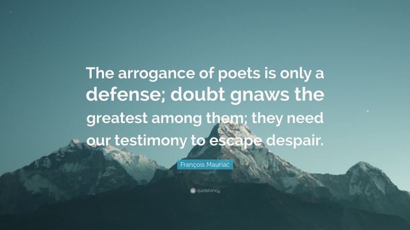 François Mauriac Quote: “The arrogance of poets is only a defense; doubt gnaws the greatest among them; they need our testimony to escape despair.”
