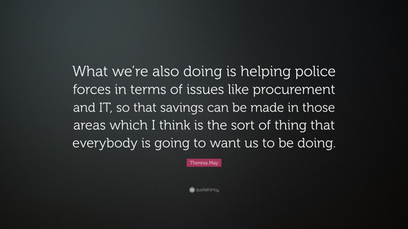 Theresa May Quote: “What we’re also doing is helping police forces in terms of issues like procurement and IT, so that savings can be made in those areas which I think is the sort of thing that everybody is going to want us to be doing.”