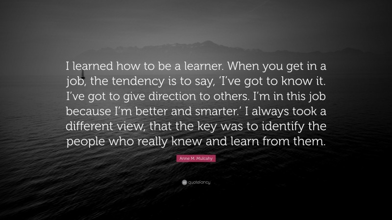Anne M. Mulcahy Quote: “I learned how to be a learner. When you get in a job, the tendency is to say, ‘I’ve got to know it. I’ve got to give direction to others. I’m in this job because I’m better and smarter.’ I always took a different view, that the key was to identify the people who really knew and learn from them.”
