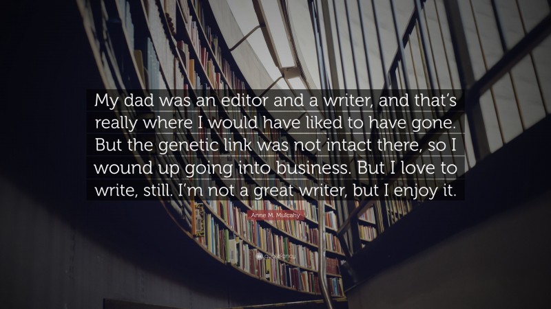 Anne M. Mulcahy Quote: “My dad was an editor and a writer, and that’s really where I would have liked to have gone. But the genetic link was not intact there, so I wound up going into business. But I love to write, still. I’m not a great writer, but I enjoy it.”