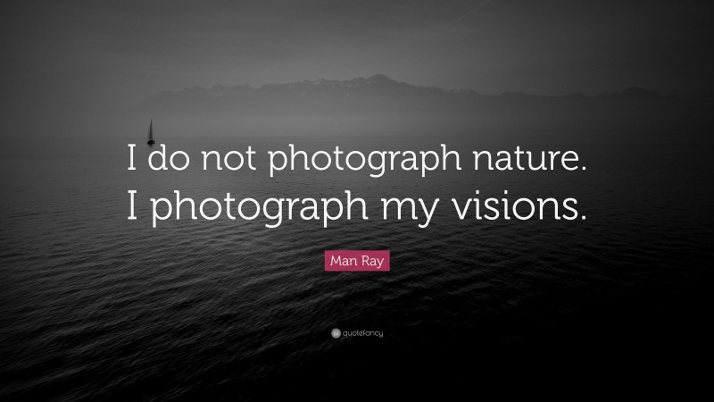 Man Ray Quote: “I do not photograph nature. I photograph my visions.”