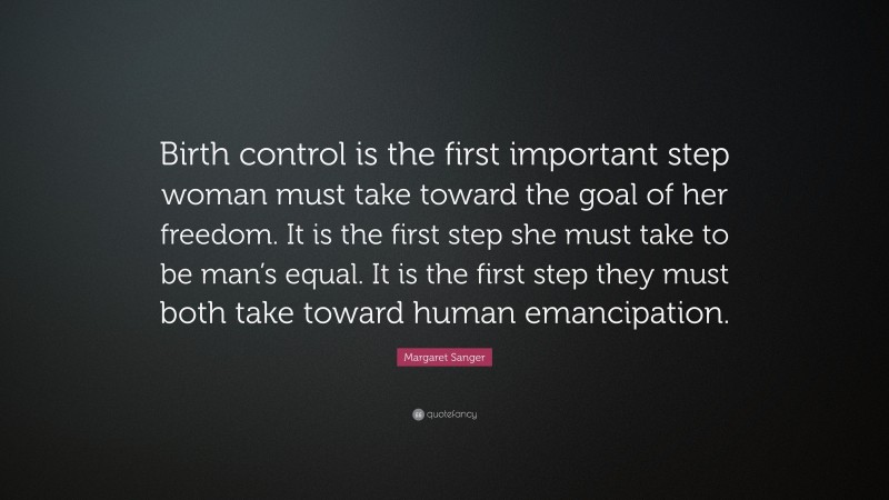 Margaret Sanger Quote: “Birth control is the first important step woman must take toward the goal of her freedom. It is the first step she must take to be man’s equal. It is the first step they must both take toward human emancipation.”