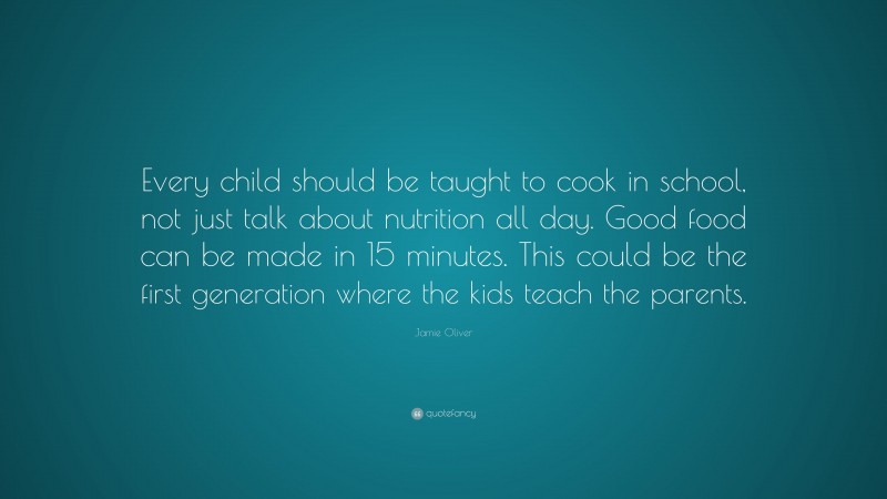 Jamie Oliver Quote: “Every child should be taught to cook in school, not just talk about nutrition all day. Good food can be made in 15 minutes. This could be the first generation where the kids teach the parents.”