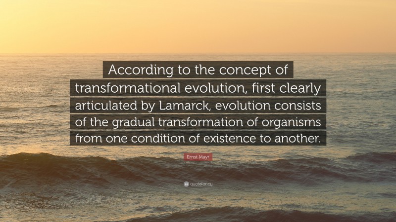 Ernst Mayr Quote: “According to the concept of transformational evolution, first clearly articulated by Lamarck, evolution consists of the gradual transformation of organisms from one condition of existence to another.”