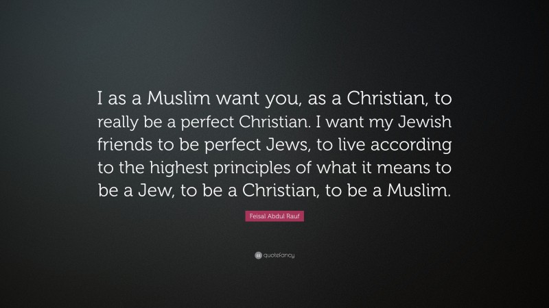 Feisal Abdul Rauf Quote: “I as a Muslim want you, as a Christian, to really be a perfect Christian. I want my Jewish friends to be perfect Jews, to live according to the highest principles of what it means to be a Jew, to be a Christian, to be a Muslim.”