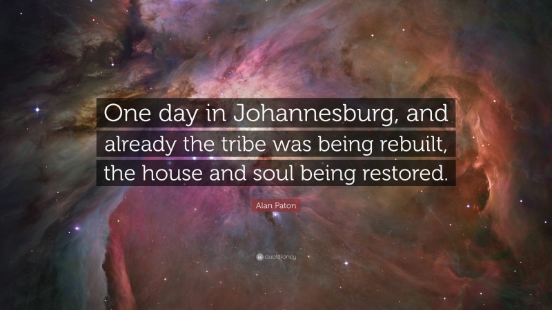 Alan Paton Quote: “One day in Johannesburg, and already the tribe was being rebuilt, the house and soul being restored.”