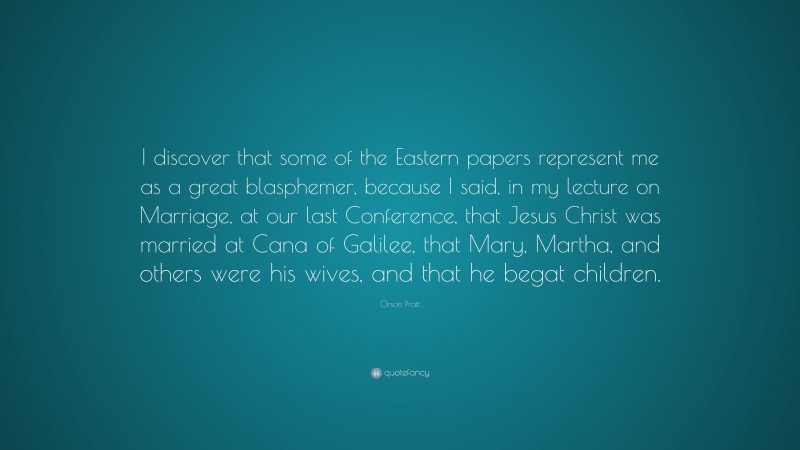 Orson Pratt Quote: “I discover that some of the Eastern papers represent me as a great blasphemer, because I said, in my lecture on Marriage, at our last Conference, that Jesus Christ was married at Cana of Galilee, that Mary, Martha, and others were his wives, and that he begat children.”