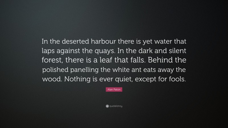 Alan Paton Quote: “In the deserted harbour there is yet water that laps against the quays. In the dark and silent forest, there is a leaf that falls. Behind the polished panelling the white ant eats away the wood. Nothing is ever quiet, except for fools.”