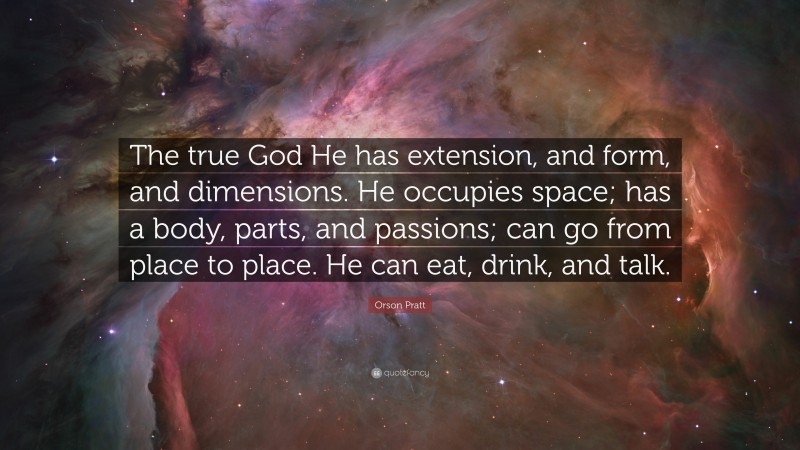 Orson Pratt Quote: “The true God He has extension, and form, and dimensions. He occupies space; has a body, parts, and passions; can go from place to place. He can eat, drink, and talk.”