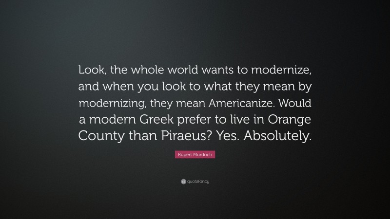 Rupert Murdoch Quote: “Look, the whole world wants to modernize, and when you look to what they mean by modernizing, they mean Americanize. Would a modern Greek prefer to live in Orange County than Piraeus? Yes. Absolutely.”