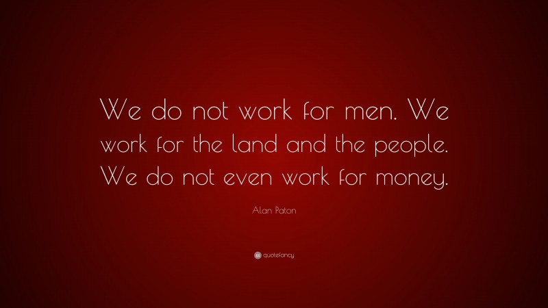 Alan Paton Quote: “We do not work for men. We work for the land and the people. We do not even work for money.”