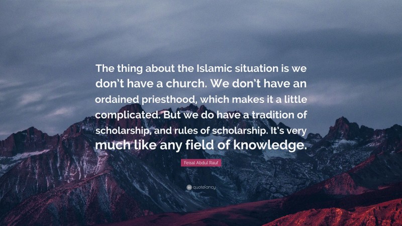 Feisal Abdul Rauf Quote: “The thing about the Islamic situation is we don’t have a church. We don’t have an ordained priesthood, which makes it a little complicated. But we do have a tradition of scholarship, and rules of scholarship. It’s very much like any field of knowledge.”
