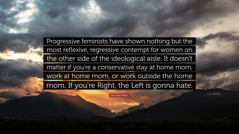 Michelle Malkin Quote: “Progressive feminists have shown nothing but the most reflexive, regressive contempt for women on the other side of the ideological aisle. It doesn’t matter if you’re a conservative stay at home mom, work at home mom, or work outside the home mom. If you’re Right, the Left is gonna hate.”