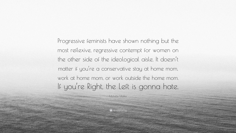 Michelle Malkin Quote: “Progressive feminists have shown nothing but the most reflexive, regressive contempt for women on the other side of the ideological aisle. It doesn’t matter if you’re a conservative stay at home mom, work at home mom, or work outside the home mom. If you’re Right, the Left is gonna hate.”