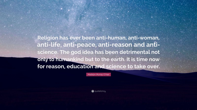 Madalyn Murray O'Hair Quote: “Religion has ever been anti-human, anti-woman, anti-life, anti-peace, anti-reason and anti-science. The god idea has been detrimental not only to humankind but to the earth. It is time now for reason, education and science to take over.”