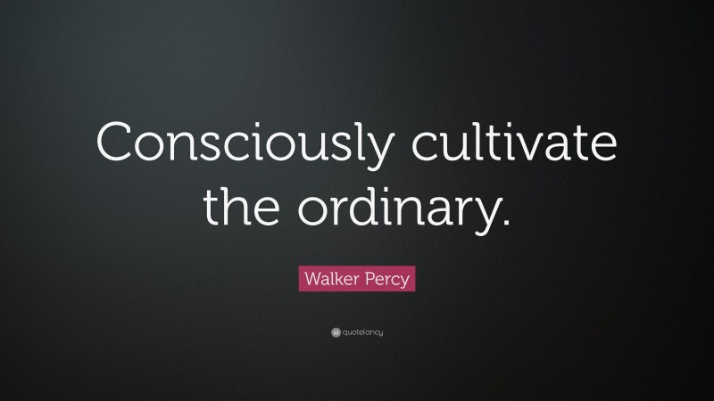 Walker Percy Quote: “Consciously cultivate the ordinary.”