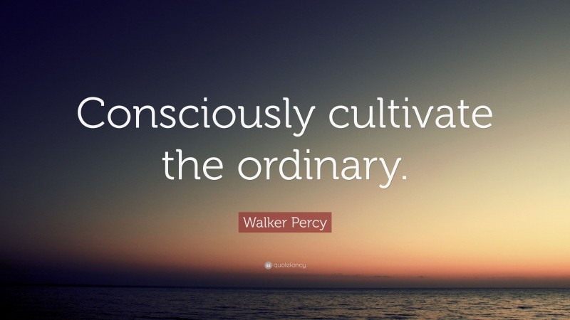 Walker Percy Quote: “Consciously cultivate the ordinary.”