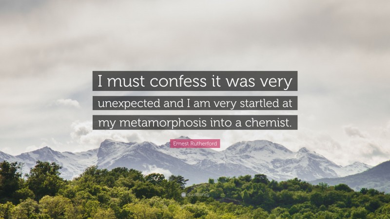 Ernest Rutherford Quote: “I must confess it was very unexpected and I am very startled at my metamorphosis into a chemist.”