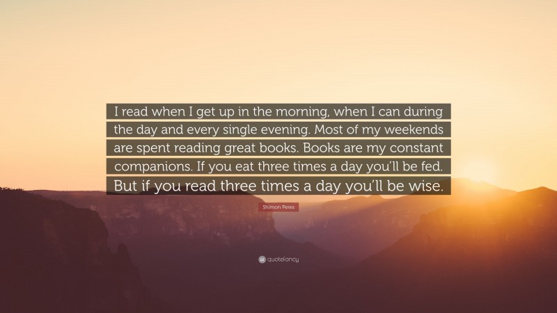 Shimon Peres Quote: “I read when I get up in the morning, when I can during the day and every single evening. Most of my weekends are spent reading great books. Books are my constant companions. If you eat three times a day you’ll be fed. But if you read three times a day you’ll be wise.”