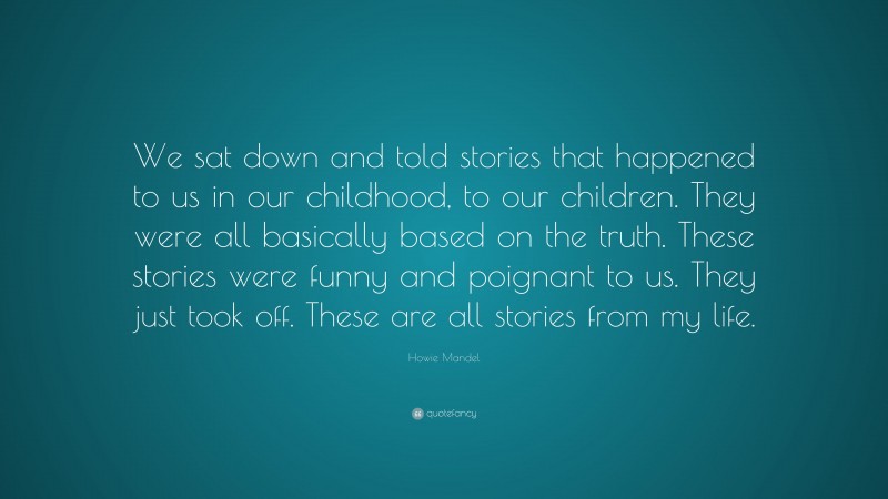 Howie Mandel Quote: “We sat down and told stories that happened to us in our childhood, to our children. They were all basically based on the truth. These stories were funny and poignant to us. They just took off. These are all stories from my life.”