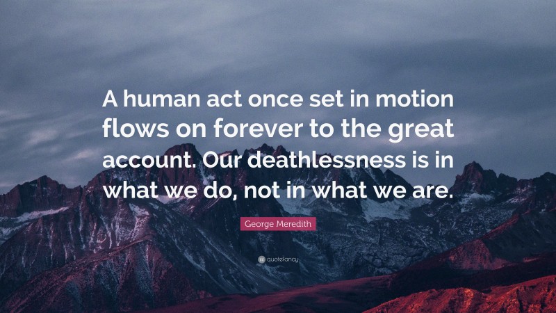 George Meredith Quote: “A human act once set in motion flows on forever to the great account. Our deathlessness is in what we do, not in what we are.”