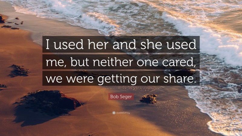 Bob Seger Quote: “I used her and she used me, but neither one cared, we were getting our share.”