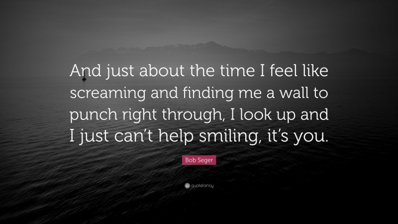 Bob Seger Quote: “And just about the time I feel like screaming and finding me a wall to punch right through, I look up and I just can’t help smiling, it’s you.”