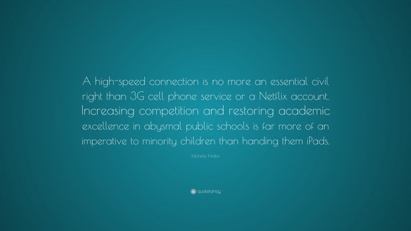 Michelle Malkin Quote: “A high-speed connection is no more an essential civil right than 3G cell phone service or a Netflix account. Increasing competition and restoring academic excellence in abysmal public schools is far more of an imperative to minority children than handing them iPads.”